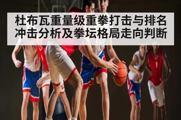 杜布瓦重量级重拳打击与排名冲击分析及拳坛格局走向判断 | Esports8