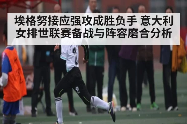 埃格努接应强攻成胜负手 意大利女排世联赛备战与阵容磨合分析 | Esports8